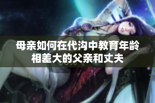 母親如何在代溝中教育年齡相差大的父親和丈夫