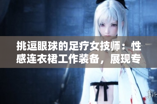 挑逗眼球的足療女技師：性感連衣裙工作裝備，展現(xiàn)專業(yè)風(fēng)采