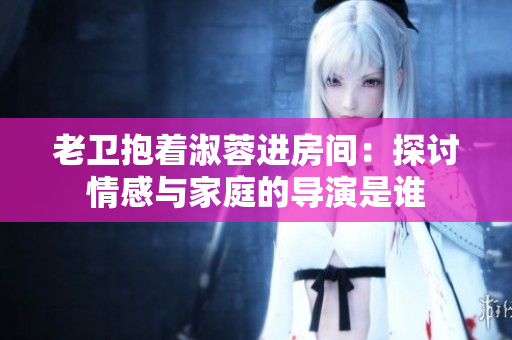 老衛(wèi)抱著淑蓉進(jìn)房間：探討情感與家庭的導(dǎo)演是誰(shuí)