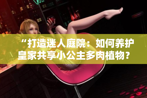 “打造迷人庭院：如何養(yǎng)護(hù)皇家共享小公主多肉植物？”