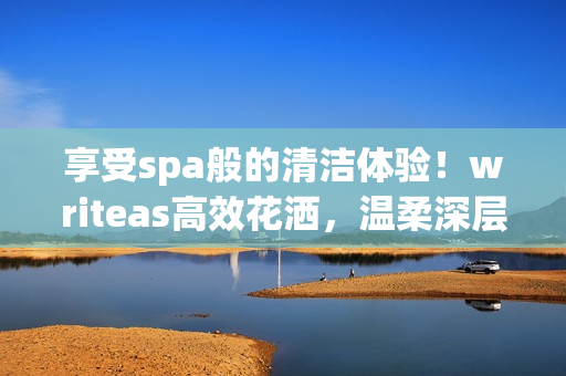 享受spa般的清潔體驗！writeas高效花灑，溫柔深層潔凈，盡情舒緩身心