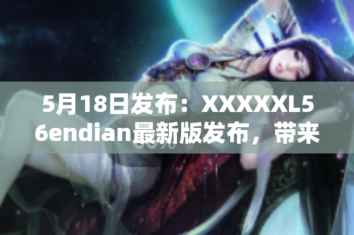 5月18日發(fā)布：XXXXXL56endian最新版發(fā)布，帶來(lái)重大改進(jìn)