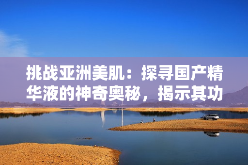 挑戰(zhàn)亞洲美?。禾綄?guó)產(chǎn)精華液的神奇奧秘，揭示其功效與福利