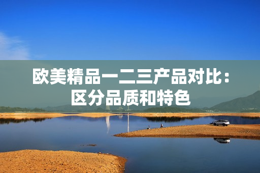 歐美精品一二三產(chǎn)品對(duì)比：區(qū)分品質(zhì)和特色