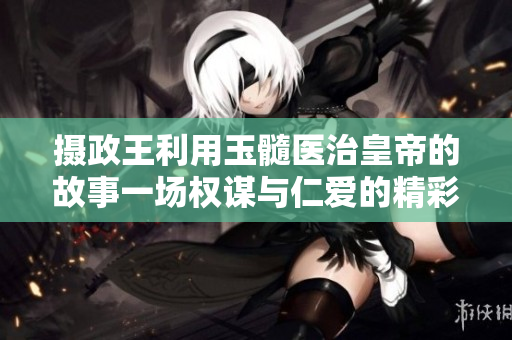 攝政王利用玉髓醫(yī)治皇帝的故事一場權(quán)謀與仁愛的精彩角逐