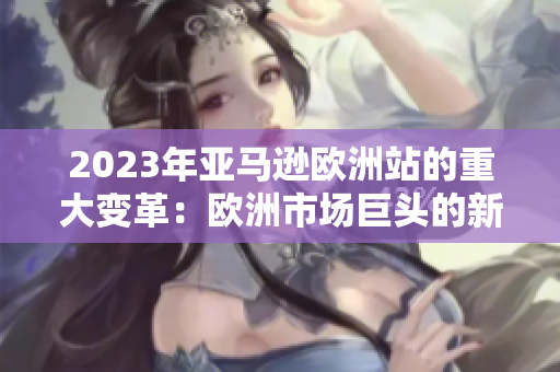 2023年亞馬遜歐洲站的重大變革:歐洲市場巨頭的新策略 2023年亞馬遜歐洲站的重大變革:歐洲市場巨頭的新策略