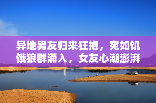 異地男友歸來狂抱,宛如饑餓狼群涌入,女友心潮澎湃待何時相擁? 異地男友歸來狂抱,宛如饑餓狼群涌入,女友心潮澎湃待何時相擁?