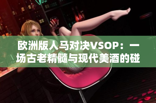 歐洲版人馬對(duì)決VSOP:一場(chǎng)古老精髓與現(xiàn)代美酒的碰撞 歐洲版人馬對(duì)決VSOP:一場(chǎng)古老精髓與現(xiàn)代美酒的碰撞