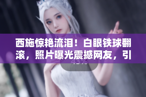 西施驚艷流淚!白眼鐵球翻滾,照片曝光震撼網(wǎng)友,引發(fā)熱議 西施驚艷流淚!白眼鐵球翻滾,照片曝光震撼網(wǎng)友,引發(fā)熱議