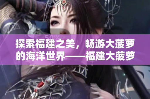 探索福建之美，暢游大菠蘿的海洋世界——福建大菠蘿官方網(wǎng)站下載提供新體驗