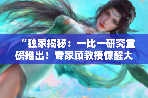 “獨(dú)家揭秘：一比一研究重磅推出！專家顧教授驚醒大家了嗎？免費(fèi)獲取最新資訊！”