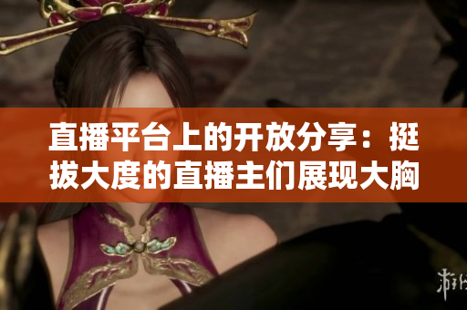 直播平臺(tái)上的開放分享：挺拔大度的直播主們展現(xiàn)大胸襟，引領(lǐng)觀眾新體驗(yàn)