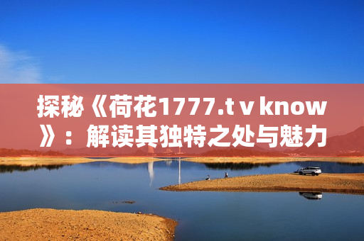 探秘《荷花1777.tⅴknow》：解讀其獨特之處與魅力