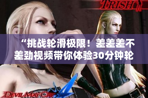 “挑戰(zhàn)輪滑極限！差差差不差勁視頻帶你體驗(yàn)30分鐘輪滑游戲樂趣”