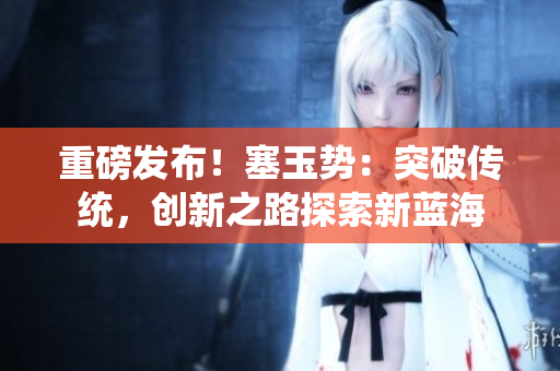 重磅發(fā)布！塞玉勢(shì)：突破傳統(tǒng)，創(chuàng)新之路探索新藍(lán)海