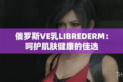 俄羅斯VE乳L(zhǎng)IBREDERM：呵護(hù)肌膚健康的佳選