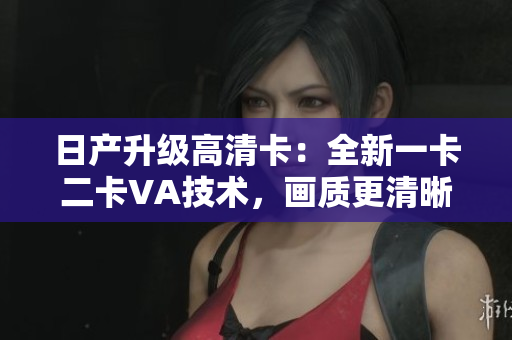 日產(chǎn)升級(jí)高清卡：全新一卡二卡VA技術(shù)，畫質(zhì)更清晰