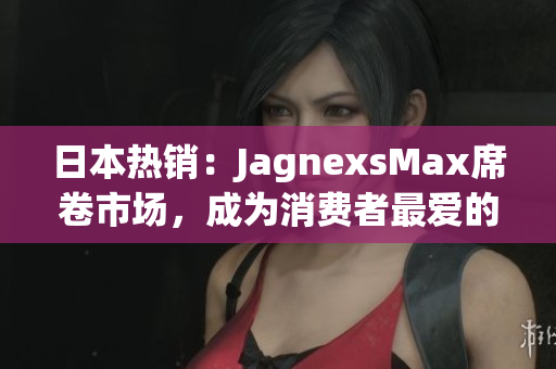 日本熱銷：JagnexsMax席卷市場(chǎng)，成為消費(fèi)者最愛的智能產(chǎn)品之一