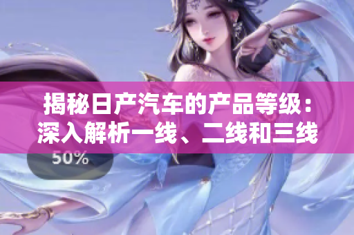 揭秘日產(chǎn)汽車的產(chǎn)品等級(jí)：深入解析一線、二線和三線車型的特色與差異