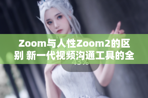Zoom與人性Zoom2的區(qū)別 新一代視頻溝通工具的全新特性