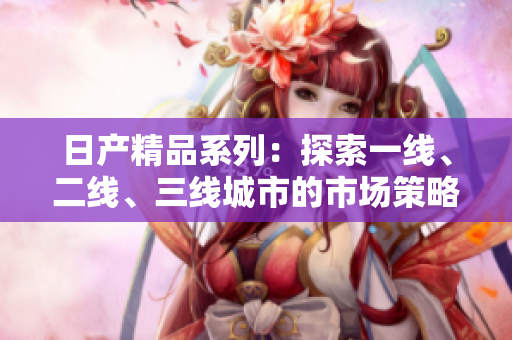 日產(chǎn)精品系列：探索一線、二線、三線城市的市場(chǎng)策略