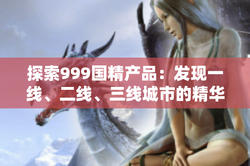 探索999國(guó)精產(chǎn)品：發(fā)現(xiàn)一線、二線、三線城市的精華之選