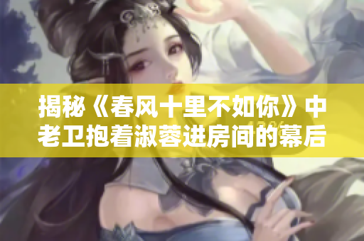 揭秘《春風(fēng)十里不如你》中老衛(wèi)抱著淑蓉進(jìn)房間的幕后導(dǎo)演身份