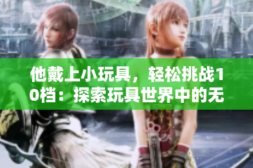 他戴上小玩具，輕松挑戰(zhàn)10檔：探索玩具世界中的無(wú)限可能