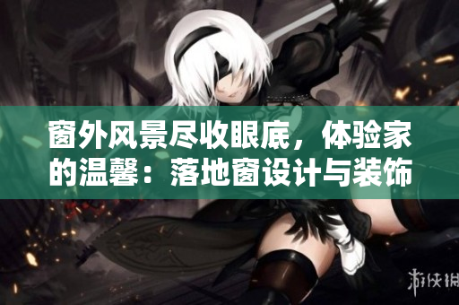 窗外風(fēng)景盡收眼底，體驗(yàn)家的溫馨：落地窗設(shè)計(jì)與裝飾靈感大揭秘！