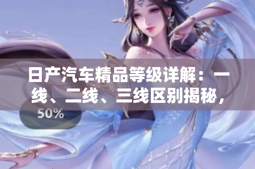 日產(chǎn)汽車精品等級(jí)詳解：一線、二線、三線區(qū)別揭秘，芒系列新品搶先探秘