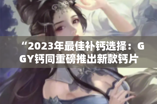 “2023年最佳補(bǔ)鈣選擇：GGY鈣同重磅推出新款鈣片！”
