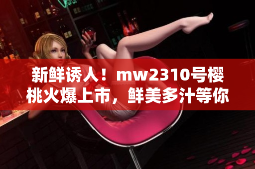 新鮮誘人！mw2310號(hào)櫻桃火爆上市，鮮美多汁等你品嘗