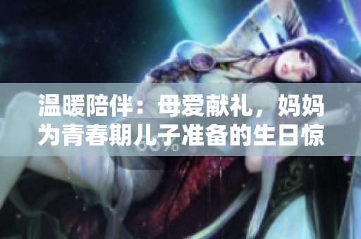 溫暖陪伴：母愛獻(xiàn)禮，媽媽為青春期兒子準(zhǔn)備的生日驚喜