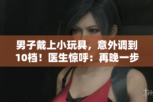 男子戴上小玩具，意外調(diào)到10檔！醫(yī)生驚呼：再晚一步就不行了！