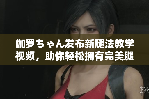 伽羅ちゃん發(fā)布新腿法教學(xué)視頻，助你輕松擁有完美腿部線(xiàn)條！