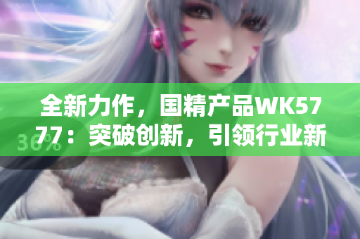 全新力作，國(guó)精產(chǎn)品WK5777：突破創(chuàng)新，引領(lǐng)行業(yè)新風(fēng)潮！