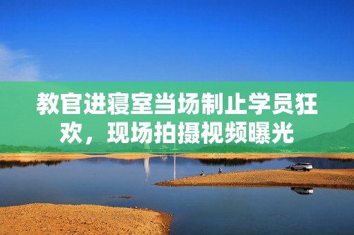 教官進(jìn)寢室當(dāng)場(chǎng)制止學(xué)員狂歡，現(xiàn)場(chǎng)拍攝視頻曝光