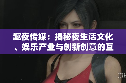 趣夜傳媒：揭秘夜生活文化、娛樂產(chǎn)業(yè)與創(chuàng)新創(chuàng)意的互動平臺