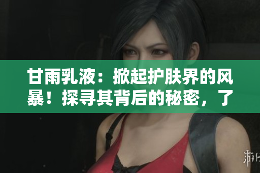 甘雨乳液：掀起護膚界的風暴！探尋其背后的秘密，了解為何備受追捧！