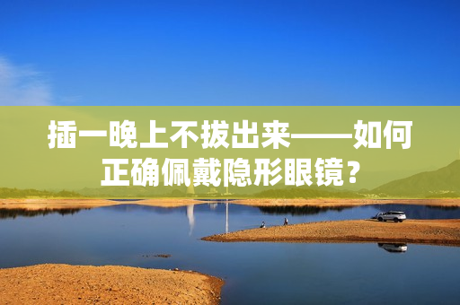 插一晚上不拔出來——如何正確佩戴隱形眼鏡？