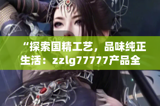 “探索國精工藝，品味純正生活：zzlg77777產(chǎn)品全面解讀！”