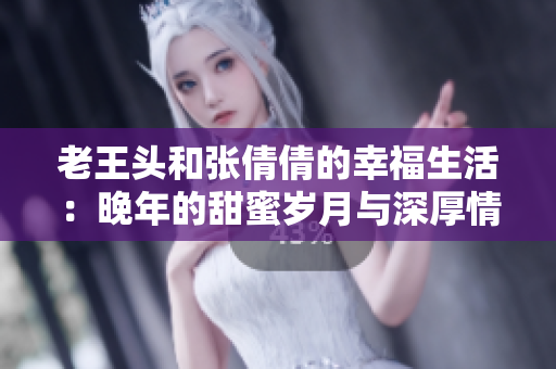 老王頭和張倩倩的幸福生活：晚年的甜蜜歲月與深厚情感