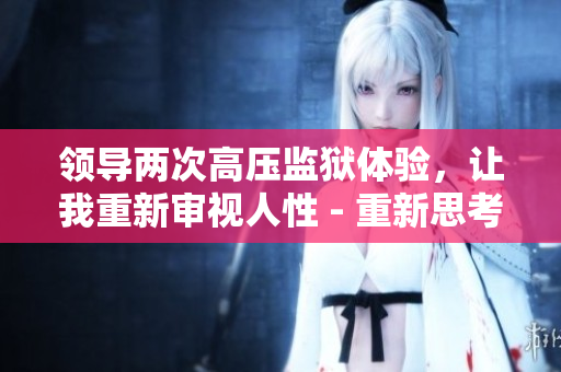 領(lǐng)導(dǎo)兩次高壓監(jiān)獄體驗，讓我重新審視人性 - 重新思考生活的意義