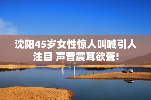 沈陽45歲女性驚人叫喊引人注目 聲音震耳欲聾!