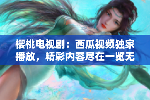 櫻桃電視劇：西瓜視頻獨(dú)家播放，精彩內(nèi)容盡在一覽無余