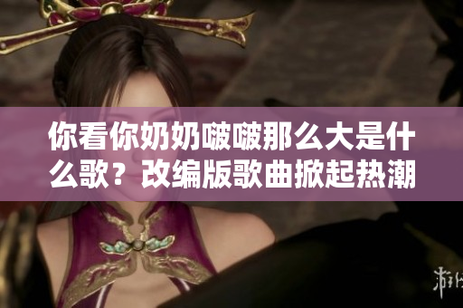 你看你奶奶啵啵那么大是什么歌?改編版歌曲掀起熱潮 你看你奶奶啵啵那么大是什么歌?改編版歌曲掀起熱潮