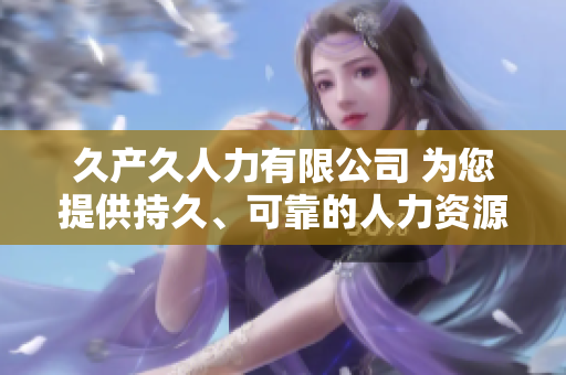 久產(chǎn)久人力有限公司 為您提供持久、可靠的人力資源解決方案 久產(chǎn)久人力有限公司 為您提供持久、可靠的人力資源解決方案