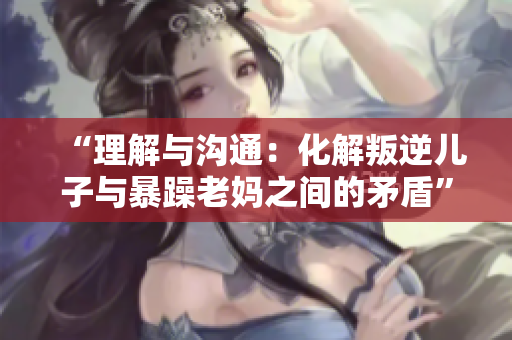 “理解與溝通：化解叛逆兒子與暴躁老媽之間的矛盾”