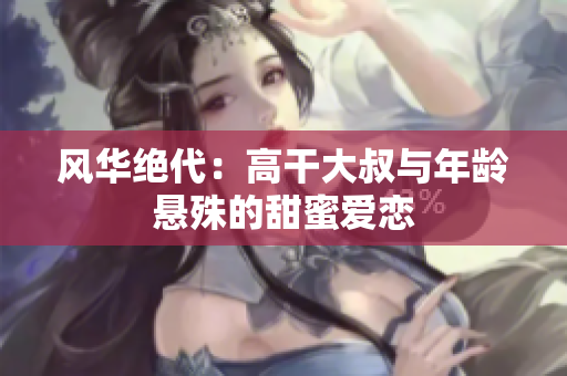 風(fēng)華絕代:高干大叔與年齡懸殊的甜蜜愛(ài)戀 風(fēng)華絕代:高干大叔與年齡懸殊的甜蜜愛(ài)戀