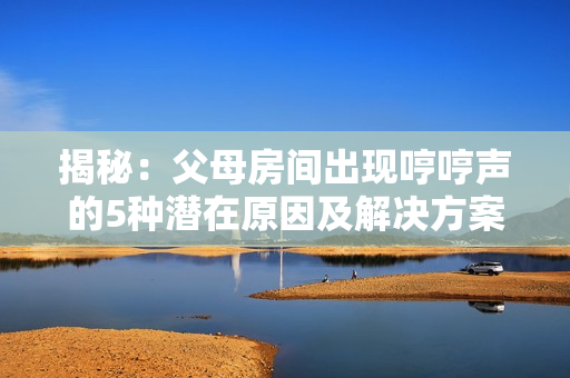 揭秘：父母房間出現(xiàn)哼哼聲的5種潛在原因及解決方案
